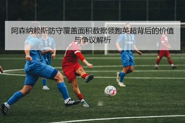 阿森纳赖斯防守覆盖面积数据领跑英超背后的价值与争议解析