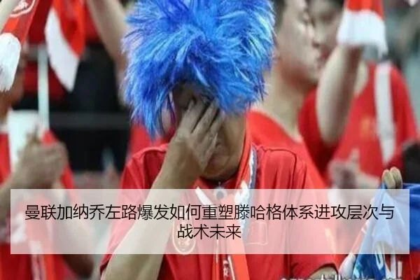 曼联加纳乔左路爆发如何重塑滕哈格体系进攻层次与战术未来